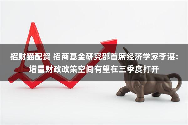 招财猫配资 招商基金研究部首席经济学家李湛：增量财政政策空间有望在三季度打开