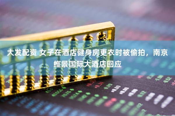 大发配资 女子在酒店健身房更衣时被偷拍，南京维景国际大酒店回应