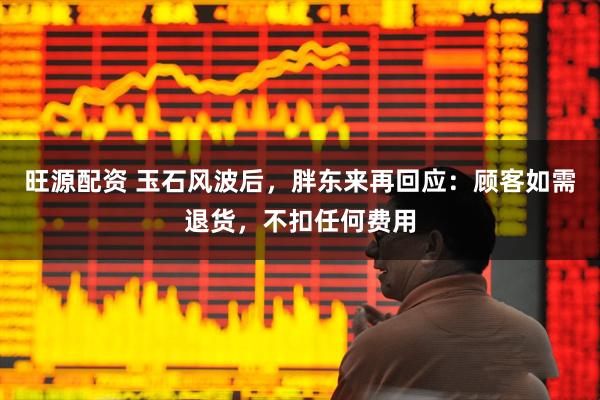 旺源配资 玉石风波后，胖东来再回应：顾客如需退货，不扣任何费用