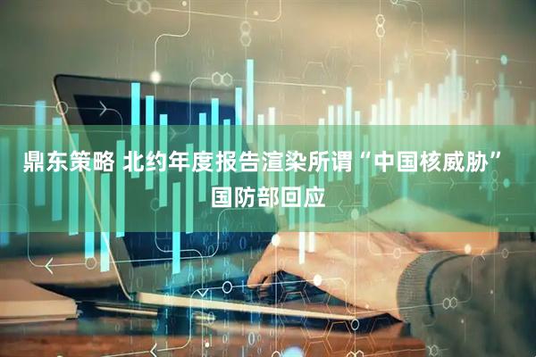 鼎东策略 北约年度报告渲染所谓“中国核威胁” 国防部回应
