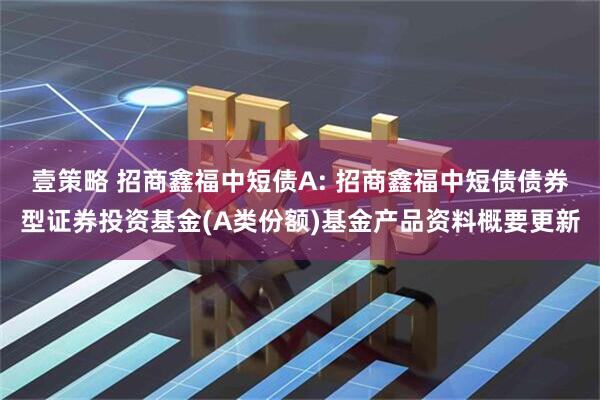 壹策略 招商鑫福中短债A: 招商鑫福中短债债券型证券投资基金(A类份额)基金产品资料概要更新