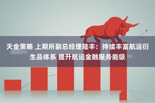 天金策略 上期所副总经理陆丰：持续丰富航运衍生品体系 提升航运金融服务能级