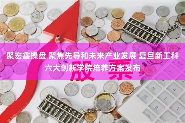 聚宏鑫操盘 聚焦先导和未来产业发展 复旦新工科六大创新学院培养方案发布