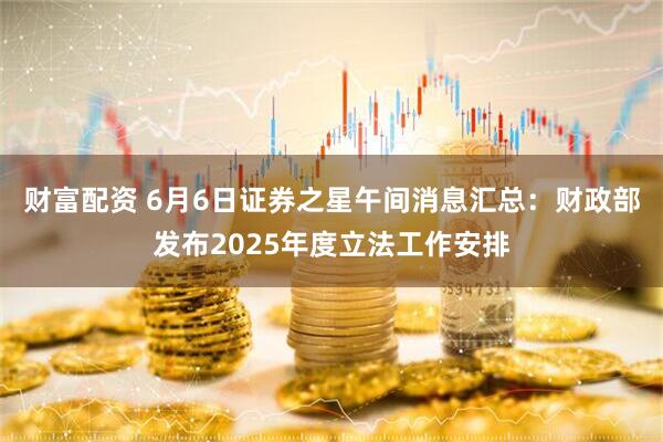 财富配资 6月6日证券之星午间消息汇总：财政部发布2025年度立法工作安排