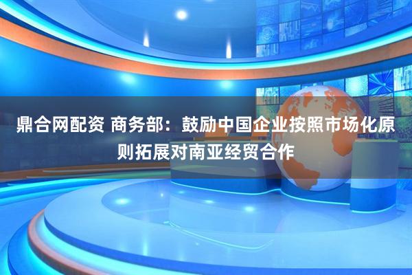 鼎合网配资 商务部：鼓励中国企业按照市场化原则拓展对南亚经贸合作