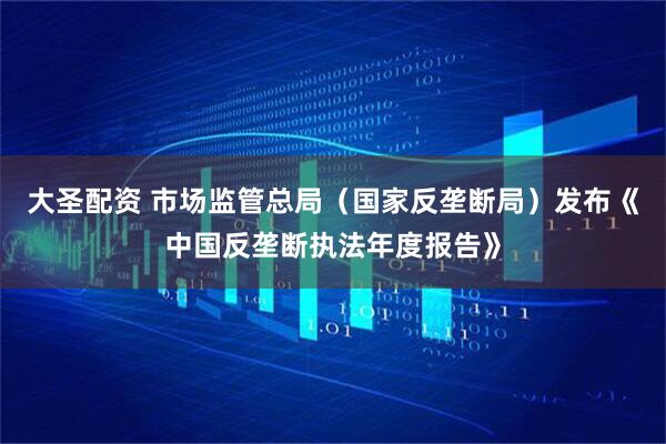 大圣配资 市场监管总局（国家反垄断局）发布《中国反垄断执法年度报告》