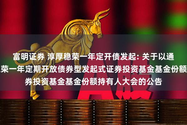 富明证券 淳厚稳荣一年定开债发起: 关于以通讯方式召开淳厚稳荣一年定期开放债券型发起式证券投资基金基金份额持有人大会的公告