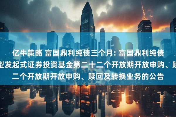 亿牛策略 富国鼎利纯债三个月: 富国鼎利纯债三个月定期开放债券型发起式证券投资基金第二十二个开放期开放申购、赎回及转换业务的公告