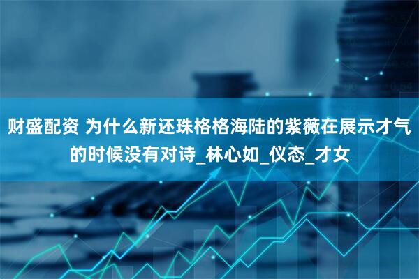 财盛配资 为什么新还珠格格海陆的紫薇在展示才气的时候没有对诗_林心如_仪态_才女