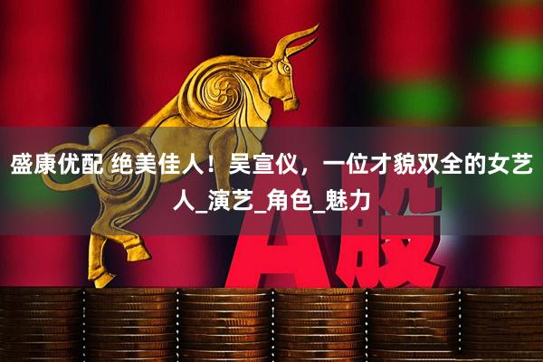盛康优配 绝美佳人！吴宣仪，一位才貌双全的女艺人_演艺_角色_魅力