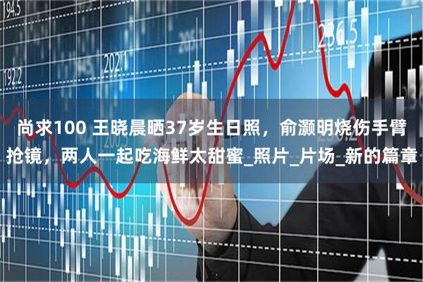 尚求100 王晓晨晒37岁生日照，俞灏明烧伤手臂抢镜，两人一起吃海鲜太甜蜜_照片_片场_新的篇章