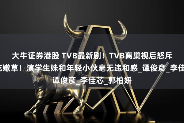 大牛证券港股 TVB最新剧！TVB离巢视后怒斥视帝老牛吃嫩草！演学生妹和年轻小伙毫无违和感_谭俊彦_李佳芯_郭柏妍