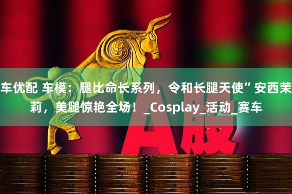 车优配 车模：腿比命长系列，令和长腿天使”安西茉莉，美腿惊艳全场！_Cosplay_活动_赛车