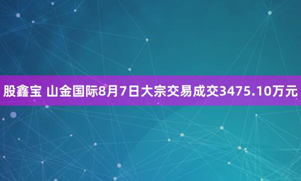 股鑫宝 山金国际8月7日大宗交易成交3475.10万元