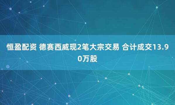 恒盈配资 德赛西威现2笔大宗交易 合计成交13.90万股