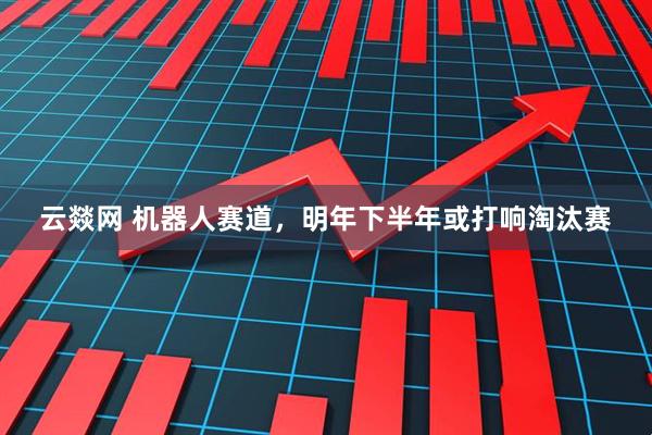 云燚网 机器人赛道，明年下半年或打响淘汰赛