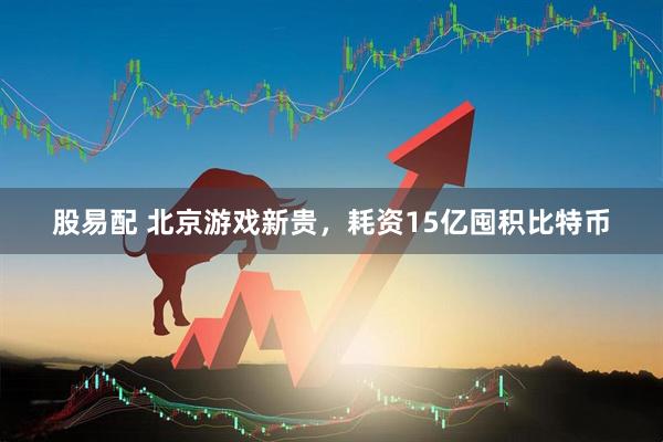 股易配 北京游戏新贵，耗资15亿囤积比特币