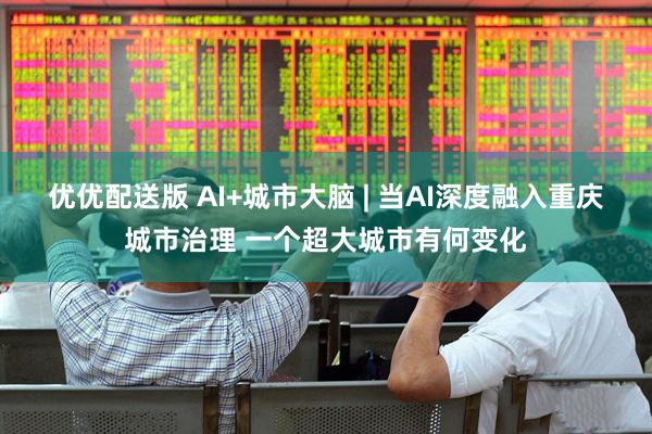 优优配送版 AI+城市大脑 | 当AI深度融入重庆城市治理 一个超大城市有何变化