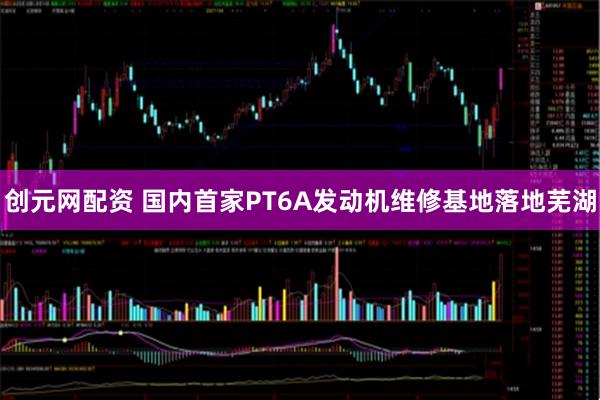 创元网配资 国内首家PT6A发动机维修基地落地芜湖