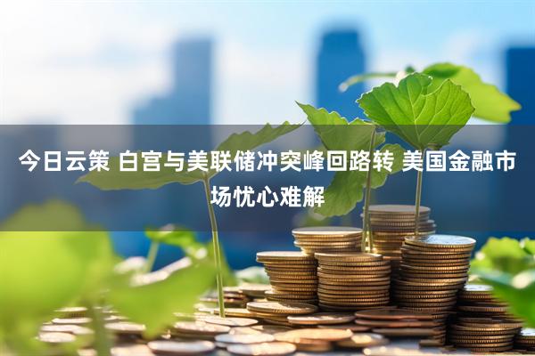 今日云策 白宫与美联储冲突峰回路转 美国金融市场忧心难解