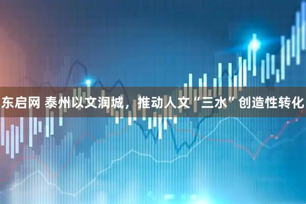 东启网 泰州以文润城，推动人文“三水”创造性转化