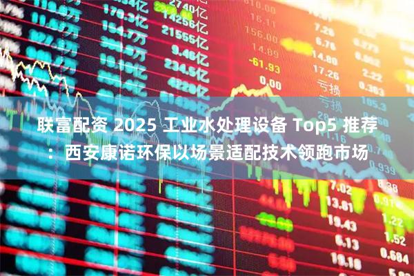 联富配资 2025 工业水处理设备 Top5 推荐：西安康诺环保以场景适配技术领跑市场