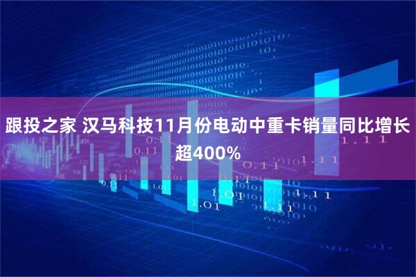 跟投之家 汉马科技11月份电动中重卡销量同比增长超400%