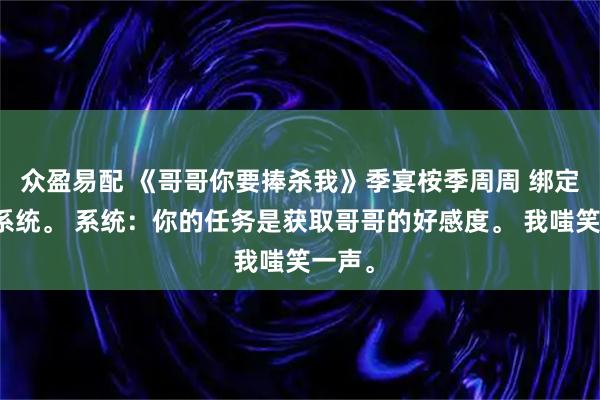 众盈易配 《哥哥你要捧杀我》季宴桉季周周 绑定了个系统。 系统：你的任务是获取哥哥的好感度。 我嗤笑一声。