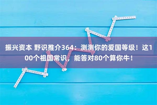 振兴资本 野识推介364：测测你的爱国等级！这100个祖国常识，能答对80个算你牛！