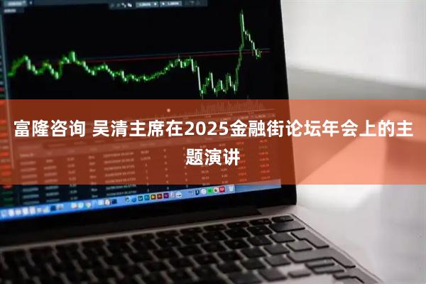 富隆咨询 吴清主席在2025金融街论坛年会上的主题演讲