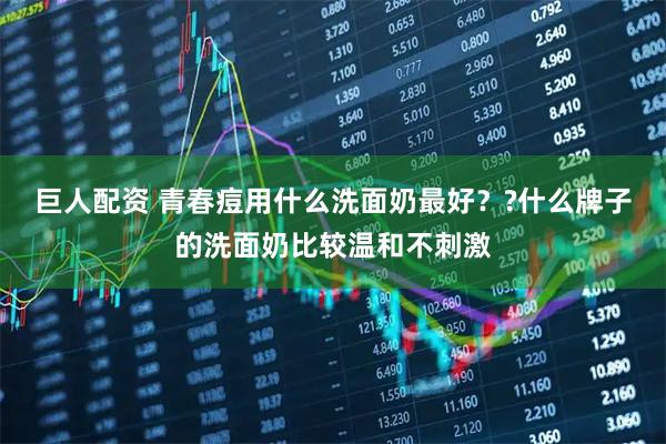 巨人配资 青春痘用什么洗面奶最好？?什么牌子的洗面奶比较温和不刺激