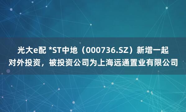 光大e配 *ST中地（000736.SZ）新增一起对外投资，被投资公司为上海远通置业有限公司
