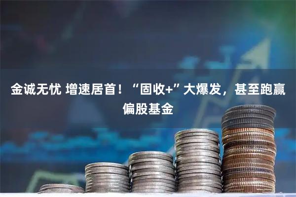 金诚无忧 增速居首！“固收+”大爆发，甚至跑赢偏股基金