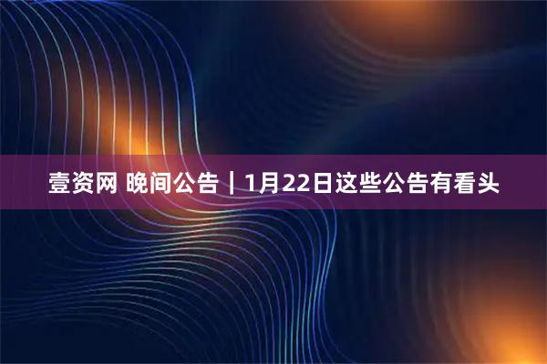 壹资网 晚间公告｜1月22日这些公告有看头