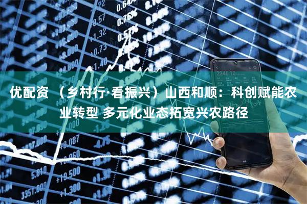 优配资 （乡村行·看振兴）山西和顺：科创赋能农业转型 多元化业态拓宽兴农路径