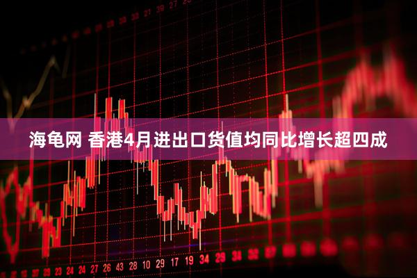 海龟网 香港4月进出口货值均同比增长超四成